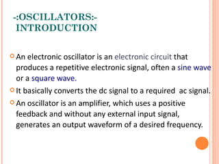 -:OSCILLATORS:-
  INTRODUCTION

 An  electronic oscillator is an electronic circuit that
  produces a repetitive electronic signal, often a sine wave
  or a square wave.
 It basically converts the dc signal to a required ac signal.

 An oscillator is an amplifier, which uses a positive

  feedback and without any external input signal,
  generates an output waveform of a desired frequency.
 