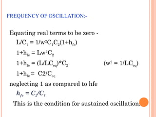 FREQUENCY OF OSCILLATION:-


Equating real terms to be zero -
   L/C1 = 1/w2C1C2(1+hfe)
   1+hfe = Lw2C2
   1+hfe = (L/LCeq)*C2              (w2 = 1/LCeq)
   1+hfe = C2/Ceq
neglecting 1 as compared to hfe
   hfe = C2/C1
  This is the condition for sustained oscillation.
 