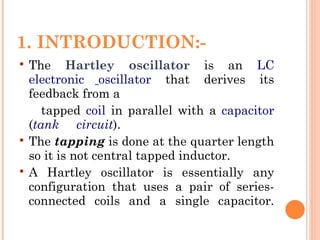 1. INTRODUCTION:-
   The Hartley oscillator is an LC
    electronic oscillator that derives its
    feedback from a
       tapped coil in parallel with a capacitor
    (tank circuit).
   The tapping is done at the quarter length
    so it is not central tapped inductor.
   A Hartley oscillator is essentially any
    configuration that uses a pair of series-
    connected coils and a single capacitor.
 