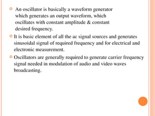     An oscillator is basically a waveform generator                  
     which generates an output waveform, which       
     oscillates with constant amplitude & constant 
     desired frequency. 
   It is basic element of all the ac signal sources and generates 
    sinusoidal signal of required frequency and for electrical and 
    electronic measurement.
   Oscillators are generally required to generate carrier frequency 
    signal needed in modulation of audio and video waves 
    broadcasting.
 