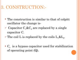 3. CONSTRUCTION:-

  The construction is similar to that of colpitt
   oscillator the change is-
  Capacitor C1&C2 are replaced by a single

   capacitor C.
  The coil L is replaced by the coils L1&L2.



    Ce is a bypass capacitor used for stabilization
     of operating point (Q).
 