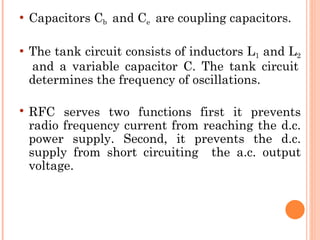    Capacitors Cb and Ce are coupling capacitors.

   The tank circuit consists of inductors L1 and L2
    and a variable capacitor C. The tank circuit
    determines the frequency of oscillations.

   RFC serves two functions first it prevents
    radio frequency current from reaching the d.c.
    power supply. Second, it prevents the d.c.
    supply from short circuiting the a.c. output
    voltage.
 