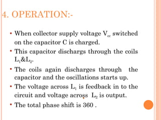 4. OPERATION:-
    When collector supply voltage Vcc switched
     on the capacitor C is charged.
    This capacitor dischargs through the coils
     L1&L2.
    The coils again discharges through the
     capacitor and the oscillations starts up.
    The voltage across L1 is feedback in to the
     circuit and voltage across L2 is output.
    The total phase shift is 360 .
 
