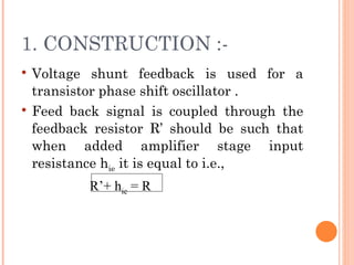 1. CONSTRUCTION :-
   Voltage shunt feedback is used for a
    transistor phase shift oscillator .
   Feed back signal is coupled through the
    feedback resistor R’ should be such that
    when added amplifier stage input
    resistance hie it is equal to i.e.,
                    R’+ hie = R
 
