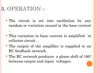 3. OPERATION :-
    The circuit is set into oscillation by any
     random or variation caused in the base current
     .
    This variation in base current is amplified in
     collector circuit .
    The output of the amplifier is supplied to an
     RC feedback network .
    The RC network produces a phase shift of 1800
     between output and input voltages.
 