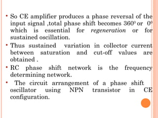    So CE amplifier produces a phase reversal of the
    input signal ,total phase shift becomes 3600 or 00
    which is essential for regeneration or for
    sustained oscillation.
   Thus sustained variation in collector current
    between saturation and cut-off values are
    obtained .
   RC phase shift network is the frequency
    determining network.
     The circuit arrangement of a phase shift
    oscillator using NPN transistor in CE
    configuration.
 