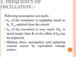 5. FREQUENCY OF
OSCILLATION :-

 Following assumption are made-
  hre of the transistor is negligibly small so

   hre Vout omitted from the circuit
    hoe of the transistor is very small 1/hoe is
     much larger than Rc so the effect of hoe can
     be neglected.
    Making above assumption and replacing
     current source by equivalent voltage
     source .
 