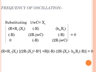 FREQUENCY OF OSCILLATION:-


  Substituting 1/wC= Xc
    (R+Rc-jXc)     (-R)           (hfeRc)
    (-R)         (2R-jwC)          (-R)  =0
     0             (-R)         (2R-jwC)

(R+Rc-jXc) [(2R-jXc)2-R2] +R[(-R) (2R-jXc)- hfeRc(-R)] = 0
 