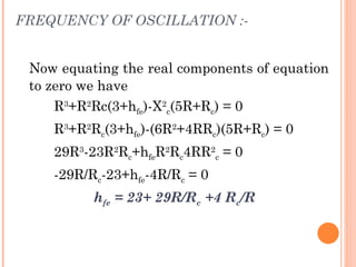 FREQUENCY OF OSCILLATION :-


 Now equating the real components of equation
 to zero we have
     R3+R2Rc(3+hfe)-X2c(5R+Rc) = 0
    R3+R2Rc(3+hfe)-(6R2+4RRc)(5R+Rc) = 0
    29R3-23R2Rc+hfeR2Rc4RR2c = 0
    -29R/Rc-23+hfe-4R/Rc = 0
          hfe = 23+ 29R/Rc +4 Rc/R
 