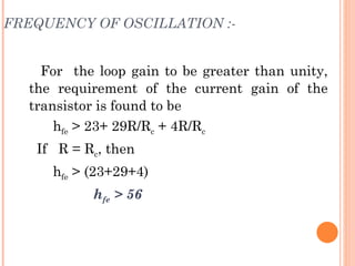 FREQUENCY OF OSCILLATION :-


    For the loop gain to be greater than unity,
  the requirement of the current gain of the
  transistor is found to be
      hfe > 23+ 29R/Rc + 4R/Rc
   If R = Rc, then
     hfe > (23+29+4)
           hfe > 56
 
