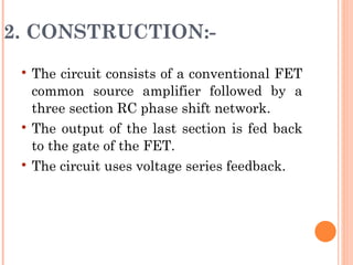 2. CONSTRUCTION:-
    The circuit consists of a conventional FET
     common source amplifier followed by a
     three section RC phase shift network.
    The output of the last section is fed back
     to the gate of the FET.
    The circuit uses voltage series feedback.
 