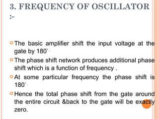 3. FREQUENCY OF OSCILLATOR
:-


 The    basic amplifier shift the input voltage at the
  gate by 180° .
 The phase shift network produces additional phase

  shift which is a function of frequency .
 At some particular frequency the phase shift is

  180° .
 Hence the total phase shift from the gate around

  the entire circuit &back to the gate will be exactly
  zero.
 