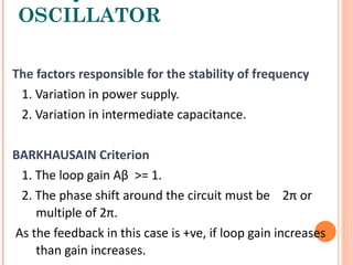 OSCILLATOR

The factors responsible for the stability of frequency
 1. Variation in power supply.
 2. Variation in intermediate capacitance.

BARKHAUSAIN Criterion
 1. The loop gain Aβ >= 1.
 2. The phase shift around the circuit must be 2π or
    multiple of 2π.
As the feedback in this case is +ve, if loop gain increases
    than gain increases.
 