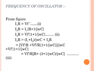 FREQUENCY OF OSCILLATOR :-


From figure
      I1R = Vf ’……(i)
      I2R = I1{R+1/jwC}
      I2R = Vf’{1+1/jwC}……. (ii)
      I3R = (I1+I2)/jwC + I2R
       = [Vf’/R +Vf’/R{1+1/jwC}]/jwC
+Vf’{1+1/jwC}
          = Vf’/R[R+ (3+1/jwC)/jwC] ……….
(iii)
 