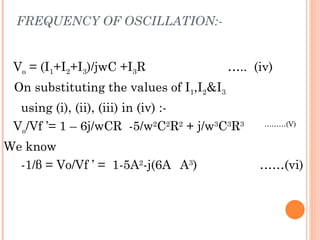 FREQUENCY OF OSCILLATION:-


 Vo = (I1+I2+I3)/jwC +I3R                 ….. (iv)
 On substituting the values of I1,I2&I3
  using (i), (ii), (iii) in (iv) :-
 Vo/Vf ’= 1 – 6j/wCR -5/w2C2R2 + j/w3C3R3       ………(V)


We know
  -1/β = Vo/Vf ’ = 1-5A2-j(6A A3)              ……(vi)
 