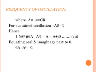 FREQUENCY OF OSCILLATION:-

     where A= 1/wCR
 For sustained oscillation –Aβ =1
 Hence
     1-5A2-j(6A A3) = A = A+j0 ……. (vii)
 Equating real & imaginary part to 0.
     6A - A3 = 0;
 