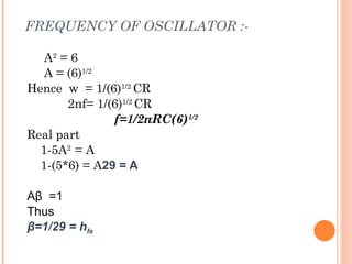FREQUENCY OF OSCILLATOR :-

   A2 = 6
   A = (6)1/2
Hence w = 1/(6)1/2 CR
       2πf= 1/(6)1/2 CR
               f=1/2πRC(6)1/2
Real part
  1-5A2 = A
  1-(5*6) = A29 = A

Aβ =1
Thus
β=1/29 = hfe
 