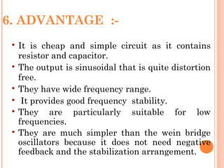 6. ADVANTAGE :-
    It is cheap and simple circuit as it contains
     resistor and capacitor.
    The output is sinusoidal that is quite distortion
     free.
    They have wide frequency range.
     It provides good frequency stability.
    They are particularly suitable for low
     frequencies.
    They are much simpler than the wein bridge
     oscillators because it does not need negative
     feedback and the stabilization arrangement.
 