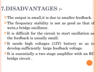 7.DISADVANTAGES :-
 The  output is small,it is due to smaller feedback.
 The frequency stability is not as good as that of

  wein,s bridge oscillator.
 It is difficult for the circuit to start oscillation as

  the feedback is usually small.
 It needs high voltages (12V) battery so as to

  develop sufficiently large feedback voltage.
 It is essentially a two stage amplifier with an RC

  bridge circuit .
 