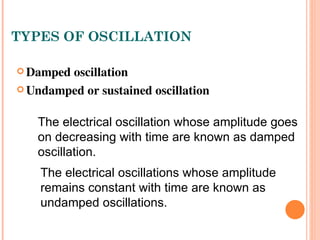 TYPES OF OSCILLATION

 Damped oscillation 

 Undamped or sustained oscillation


   The electrical oscillation whose amplitude goes
   on decreasing with time are known as damped
   oscillation.
    The electrical oscillations whose amplitude
    remains constant with time are known as
    undamped oscillations.
 