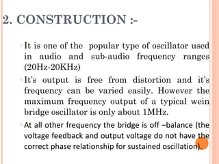 2. CONSTRUCTION :-
  o   It is one of the popular type of oscillator used
      in audio and sub-audio frequency ranges
      (20Hz-20KHz)
  o   It’s output is free from distortion and it’s
      frequency can be varied easily. However the
      maximum frequency output of a typical wein
      bridge oscillator is only about 1MHz.
  o   At all other frequency the bridge is off –balance (the
      voltage feedback and output voltage do not have the
      correct phase relationship for sustained oscillation).
 