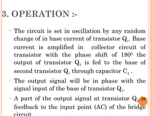 3. OPERATION :-
 •   The circuit is set in oscillation by any random
     change of in base current of transistor Q1. Base
     current is amplified in collector circuit of
     transistor with the phase shift of 1800 the
     output of transistor Q1 is fed to the base of
     second transistor Q1 through capacitor C4 .
 •   The output signal will be in phase with the
     signal input of the base of transistor Q1.
 •   A part of the output signal at transistor Q2 is
     feedback to the input point (AC) of the bridge
 