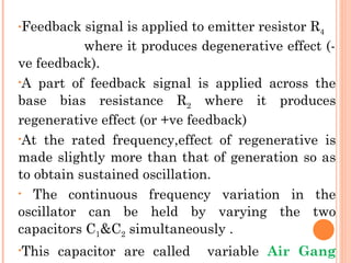 •Feedback  signal is applied to emitter resistor R4
           where it produces degenerative effect (-
ve feedback).
•A part of feedback signal is applied across the

base bias resistance R2 where it produces
regenerative effect (or +ve feedback)
•At the rated frequency,effect of regenerative is

made slightly more than that of generation so as
to obtain sustained oscillation.
• The continuous frequency variation in the

oscillator can be held by varying the two
capacitors C1&C2 simultaneously .
•This   capacitor are called   variable Air Gang
 