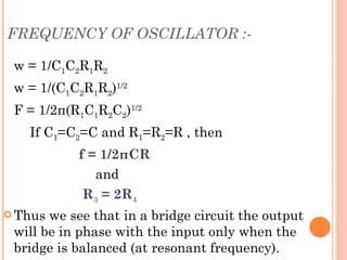 FREQUENCY OF OSCILLATOR :-

 w = 1/C1C2R1R2
 w = 1/(C1C2R1R2)1/2
 F = 1/2π(R1C1R2C2)1/2
   If C1=C2=C and R1=R2=R , then
           f = 1/2πCR
              and
            R3 = 2R4
 Thus we see that in a bridge circuit the output
 will be in phase with the input only when the
 bridge is balanced (at resonant frequency).
 