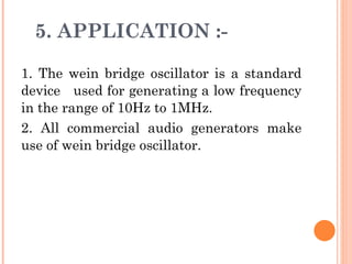 5. APPLICATION :-

1. The wein bridge oscillator is a standard
device used for generating a low frequency
in the range of 10Hz to 1MHz.
2. All commercial audio generators make
use of wein bridge oscillator.
 
