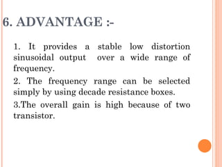 6. ADVANTAGE :-
 1. It provides a stable low distortion
 sinusoidal output over a wide range of
 frequency.
 2. The frequency range can be selected
 simply by using decade resistance boxes.
 3.The overall gain is high because of two
 transistor.
 