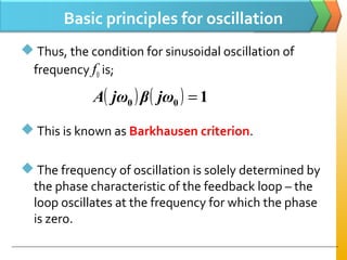 Basic principles for oscillation
 Thus, the condition for sinusoidal oscillation of
frequency f0 is;
 This is known as Barkhausen criterion.
 The frequency of oscillation is solely determined by
the phase characteristic of the feedback loop – the
loop oscillates at the frequency for which the phase
is zero.
( ) ( ) 100 =jωβjωA
 