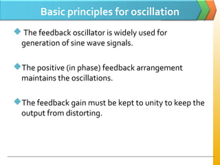 Basic principles for oscillation
 The feedback oscillator is widely used for
generation of sine wave signals.
The positive (in phase) feedback arrangement
maintains the oscillations.
The feedback gain must be kept to unity to keep the
output from distorting.
 