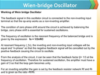 Wien-bridge Oscillator
Working of Wein bridge Oscillator
The feedback signal in this oscillator circuit is connected to the non-inverting input
terminal so that the op-amp works as a non-inverting amplifier.
The condition of zero phase shift around the circuit is achieved by balancing the
bridge, zero phase shift is essential for sustained oscillations.
The frequency of oscillation is the resonant frequency of the balanced bridge and is
given by the expression fo = 1/2πRC
At resonant frequency ( ƒo), the inverting and non-inverting input voltages will be
equal and “in-phase” so that the negative feedback signal will be cancelled out by the
positive feedback causing the circuit to oscillate.
From the analysis of the circuit, it can be seen that the feedback factor β= 1/3 at the
frequency of oscillation. Therefore for sustained oscillation, the amplifier must have a
gain of 3 so that the loop gain becomes unity.
For an inverting amplifier the gain is set by the feedback resistor network Rf and Ri
and is given as the ratio -Rf/Ri.
 
