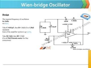 Wien-bridge Oscillator
Design
The required frequency of oscillation
fo=1kHz
we have,
Take C=0.01µF, then R=1.6kΩ (Use 1.5kΩ
standard)
Gain of the amplifier section is given by,
Take Ri=1kΩ, then Rf=2.2kΩ
(Use 4.7kΩ Potentio meter for fine
corrections)
 