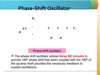 Phase-Shift Oscillator
C C C
R R
R
Rf
+
−
Vo0 V
Phase-shift oscillator
 The phase shift oscillator utilizes three RC circuits to
provide 180º phase shift that when coupled with the 180º of
the op-amp itself provides the necessary feedback to
sustain oscillations.
 