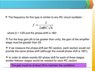  The frequency for this type is similar to any RC circuit oscillator :
62
1
RC
f
π
=
where β = 1/29 and the phase-shift is 180o
 For the loop gain βA to be greater than unity, the gain of the amplifier
stage must be greater than 29.
 If we measure the phase-shift per RC section, each section would not
provide the same phase shift (although the overall phase shift is 180o
).
 In order to obtain exactly 60o
phase shift for each of three stages,
emitter follower stages would be needed for each RC section.
The gain must be at least 29 to maintain the oscillation
 