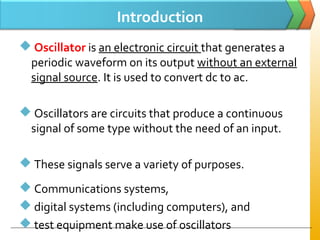 Introduction
 Oscillator is an electronic circuit that generates a
periodic waveform on its output without an external
signal source. It is used to convert dc to ac.
 Oscillators are circuits that produce a continuous
signal of some type without the need of an input.
 These signals serve a variety of purposes.
 Communications systems,
 digital systems (including computers), and
 test equipment make use of oscillators
 