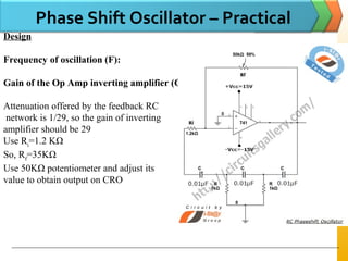 Phase Shift Oscillator – Practical
Design
Frequency of oscillation (F):
Gain of the Op Amp inverting amplifier (G):
Attenuation offered by the feedback RC
network is 1/29, so the gain of inverting
amplifier should be 29
Use Ri
=1.2 KΩ
So, Rf
=35KΩ
Use 50KΩ potentiometer and adjust its
value to obtain output on CRO
 