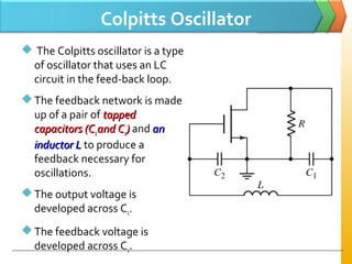 Colpitts Oscillator
 The Colpitts oscillator is a type
of oscillator that uses an LC
circuit in the feed-back loop.
The feedback network is made
up of a pair of tappedtapped
capacitorscapacitors (C(C11 and Cand C22)) and anan
inductor Linductor L to produce a
feedback necessary for
oscillations.
The output voltage is
developed across C1.
The feedback voltage is
developed across C2.
 