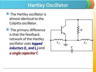 Hartley Oscillator
 The Hartley oscillator is
almost identical to the
Colpitts oscillator.
 The primary difference
is that the feedback
network of the Hartley
oscillator uses tappedtapped
inductors (Linductors (L11 and Land L22)) and
a single capacitor Ca single capacitor C.
 