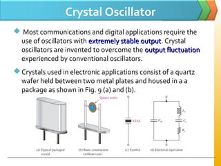 Crystal Oscillator
 Most communications and digital applications require the
use of oscillators with extremely stable outputextremely stable output. Crystal
oscillators are invented to overcome the output fluctuationoutput fluctuation
experienced by conventional oscillators.
Crystals used in electronic applications consist of a quartz
wafer held between two metal plates and housed in a a
package as shown in Fig. 9 (a) and (b).
 
