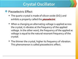 Crystal Oscillator
 Piezoelectric Effect
 The quartz crystal is made of silicon oxide (SiO2) and
exhibits a property called the piezoelectricpiezoelectric
 When a changing an alternating voltage is applied across
the crystal, it vibrates at the frequency of the applied
voltage. In the other word, the frequency of the applied ac
voltage is equal to the natural resonant frequency of the
crystal.
 The thinner the crystal, higher its frequency of vibration.
This phenomenon is called piezoelectric effect.
 