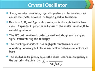 Crystal Oscillator
 Since, in series resonance, crystal impedance is the smallest that
causes the crystal provides the largest positive feedback.
 Resistors R1, R2, and REprovide a voltage-divider stabilized dc bias
circuit. Capacitor CE provides ac bypass of the emitter resistor, RE to
avoid degeneration.
 The RFC coil provides dc collector load and also prevents any ac
signal from entering the dc supply.
 The coupling capacitor CC has negligible reactance at circuit
operating frequency but blocks any dc flow between collector and
base.
 The oscillation frequency equals the series-resonance frequency of
the crystal and is given by:
C
o
LC
f
π2
1
=
 