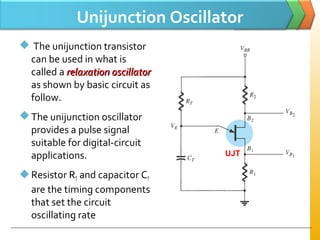 Unijunction Oscillator
 The unijunction transistor
can be used in what is
called a relaxation oscillatorrelaxation oscillator
as shown by basic circuit as
follow.
The unijunction oscillator
provides a pulse signal
suitable for digital-circuit
applications.
Resistor RT and capacitor CT
are the timing components
that set the circuit
oscillating rate
UJT
 