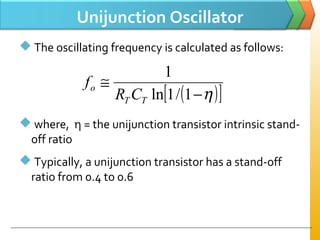 Unijunction Oscillator
 The oscillating frequency is calculated as follows:
 where, η = the unijunction transistor intrinsic stand-
off ratio
 Typically, a unijunction transistor has a stand-off
ratio from 0.4 to 0.6
( )[ ]η−
≅
1/1ln
1
TT
o
CR
f
 