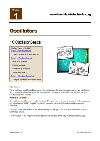 OSCILLATORS 01.PDF 1 ©E.COATES2007-2013
Oscillators
1.0Oscillator Basics
Introduction
These oscillator modules in Learnabout Electronics describe how many commonly used oscillators
work, using discrete components and in integrated circuit form. Also learn how to build and test
oscillators circuits yourself.
What is an Oscillator
An oscillator provides a source of repetitive A.C. signal across its output terminals without needing
any input (except a D.C. supply). The signal generated by the oscillator is usually of constant
amplitude.
The wave shape and amplitude are determined by the design of the oscillator circuit and choice of
component values.
The frequency of the output wave may be fixed or variable, depending on the oscillator design.
www.learnabout-electronics.org
Module
1
What you’ll learn in Module 1
Section 1.0 Oscillator Basics.
• Typical oscillator types & applications.
Section 1.1 Oscillator Operation.
• Parts of an oscillator.
• Positive feedback.
• Conditions for oscillation.
• Amplitude control.
Section 1.2 Oscillator Basics Quiz
• Test your knowledge of Oscillator basics
 