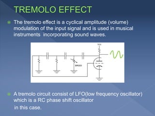  The tremolo effect is a cyclical amplitude (volume)
modulation of the input signal and is used in musical
instruments incorporating sound waves.
 A tremolo circuit consist of LFO(low frequency oscillator)
which is a RC phase shift oscillator
in this case.
 