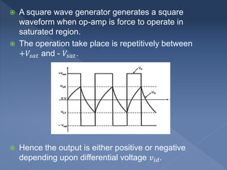  A square wave generator generates a square
waveform when op-amp is force to operate in
saturated region.
 The operation take place is repetitively between
+𝑉𝑠𝑎𝑡 and - 𝑉𝑠𝑎𝑡.
 Hence the output is either positive or negative
depending upon differential voltage 𝑣𝑖𝑑.
 