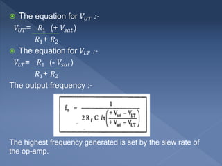  The equation for 𝑉𝑈𝑇 :-
𝑉𝑈𝑇= 𝑅1 (+ 𝑉𝑠𝑎𝑡)
𝑅1+ 𝑅2
 The equation for 𝑉𝐿𝑇 :-
𝑉𝐿𝑇= 𝑅1 (- 𝑉𝑠𝑎𝑡)
𝑅1+ 𝑅2
The output frequency :-
The highest frequency generated is set by the slew rate of
the op-amp.
 