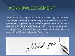 We would like to express our special thanks of gratitude to our
teacher Dr. Praveen Kant Pandey who gave us the golden
opportunity to present this wonderful presentation on the topic
(OSCILLATORS & GENERATORS), which also helped us
in doing a lot of Research and we came to know about so many
new things. We are really thankful to him.
 